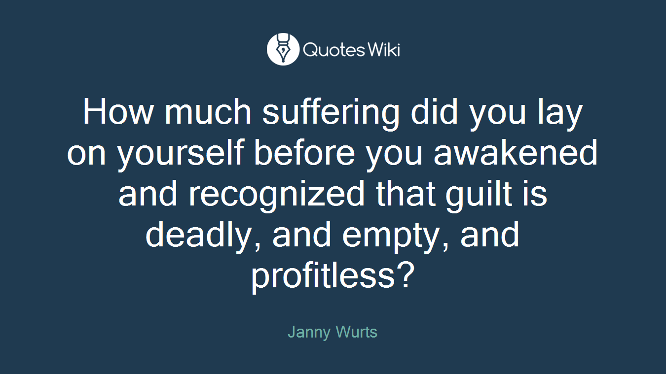 How much suffering did you lay on yourself before you awakened and recognized that guilt is deadly, and empty, and profitless?