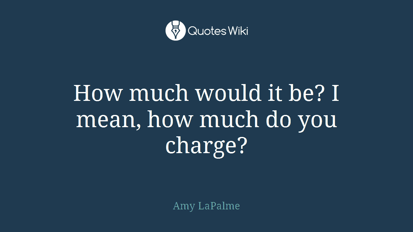 How much would it be? I mean, how much do you charge?