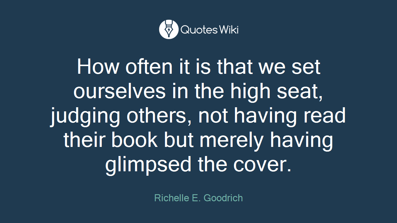 How often it is that we set ourselves in the high seat, judging others, not having read their book but merely having glimpsed the cover.