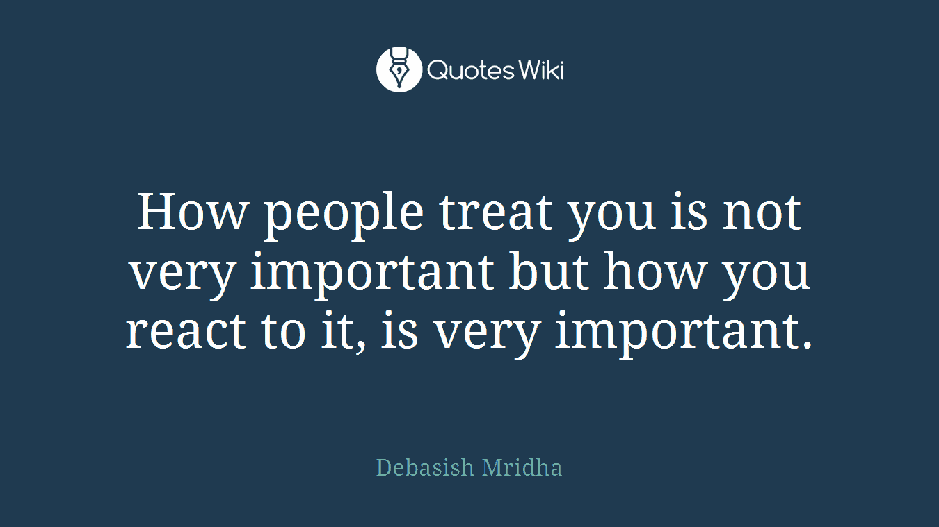 How people treat you is not very important but how you react to it, is very important.