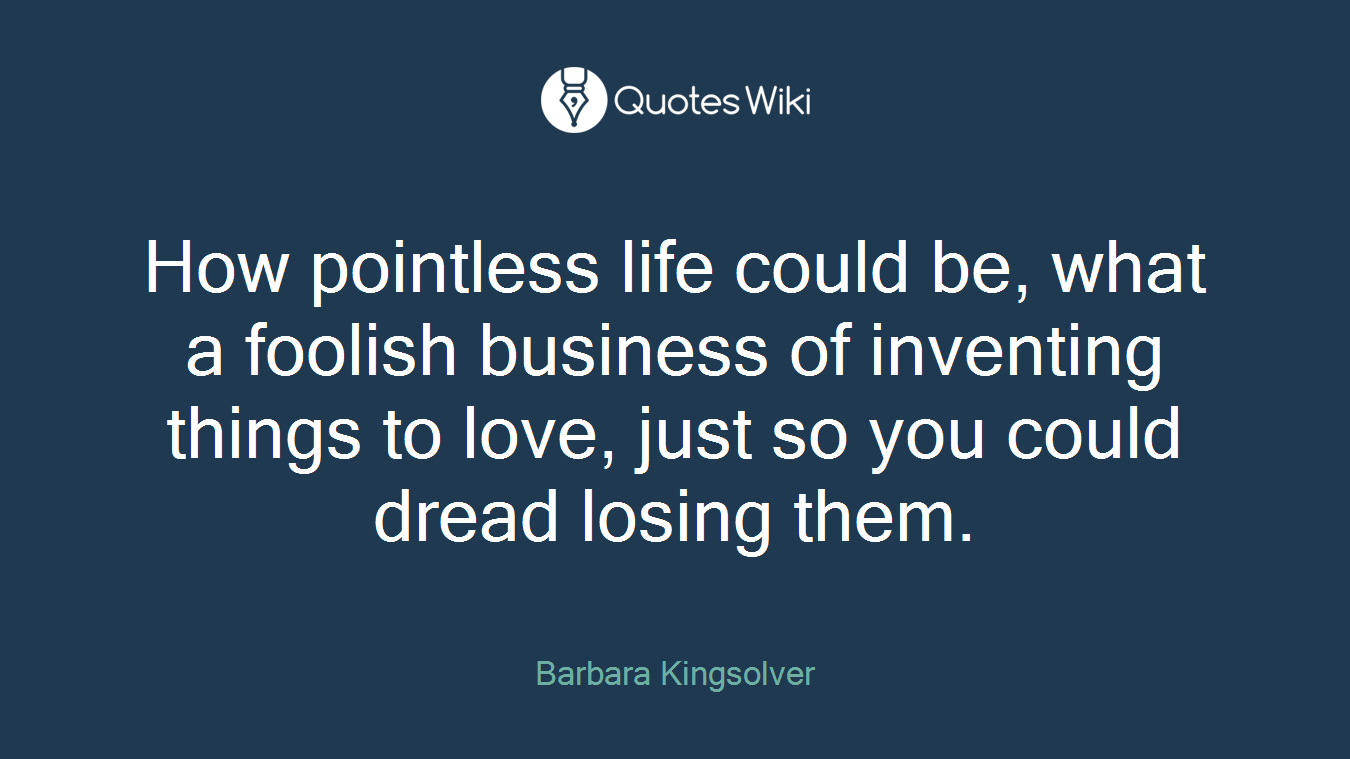 How pointless life could be, what a foolish business of inventing things to love, just so you could dread losing them.