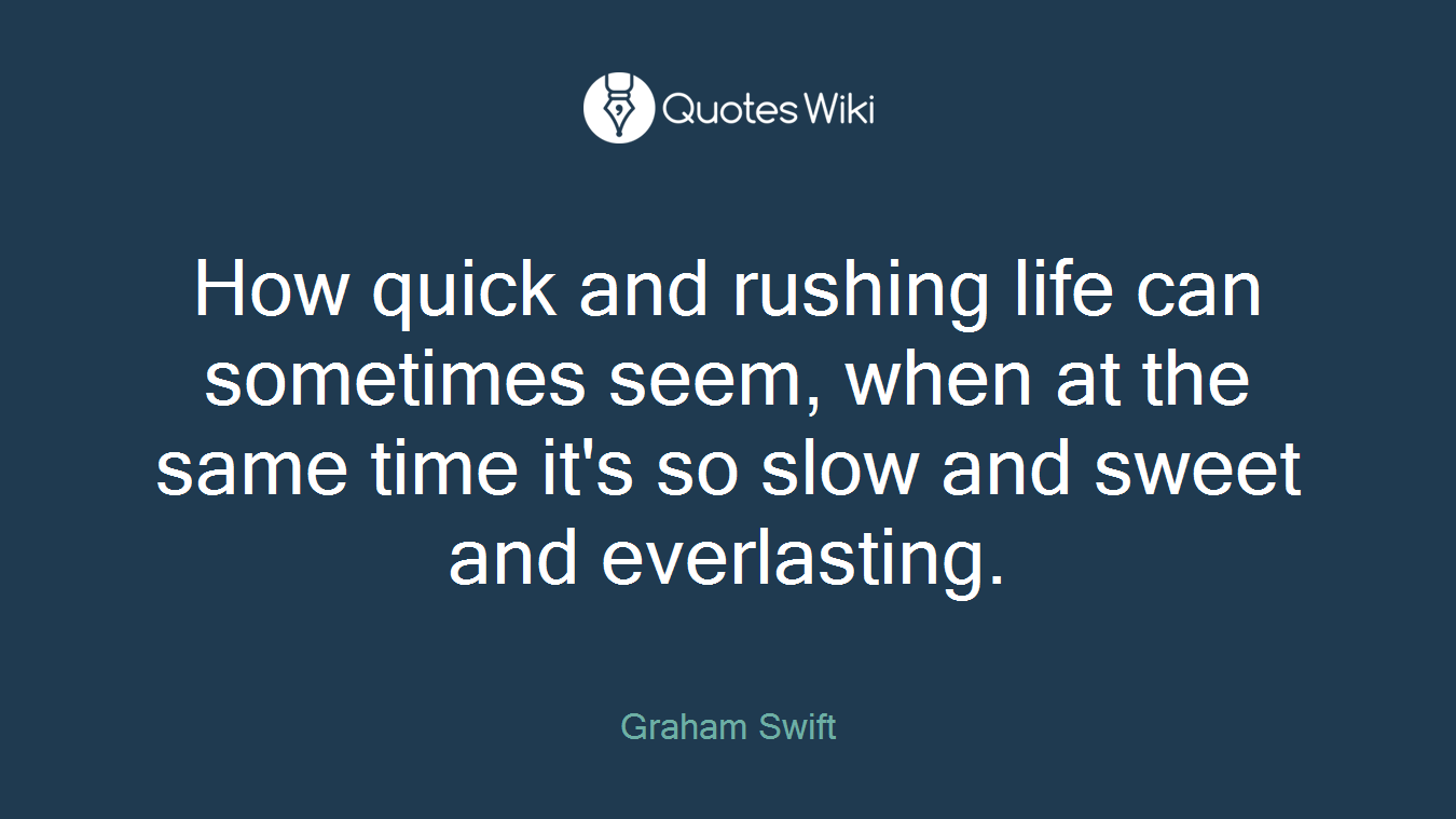How quick and rushing life can sometimes seem, when at the same time it's so slow and sweet and everlasting.