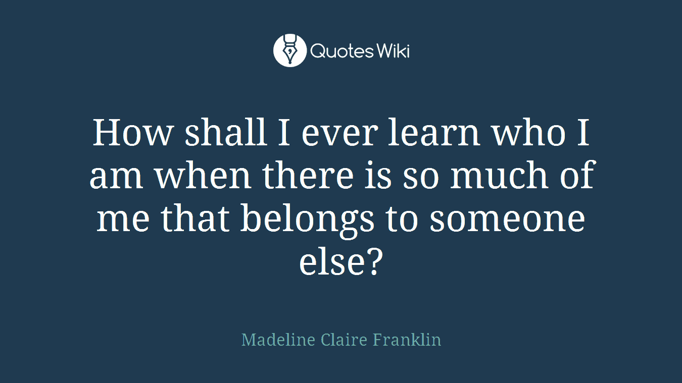 How shall I ever learn who I am when there is so much of me that belongs to someone else?