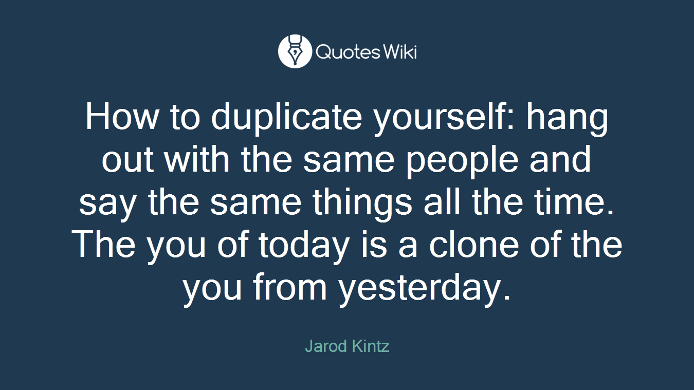 How to duplicate yourself: hang out with the same people and say the same things all the time. The you of today is a clone of the you from yesterday.