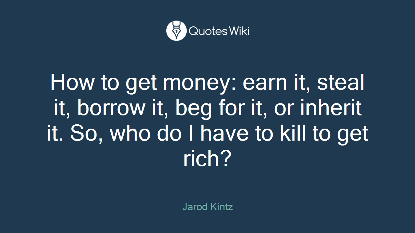 How to get money: earn it, steal it, borrow it, beg for it, or inherit it. So, who do I have to kill to get rich?
