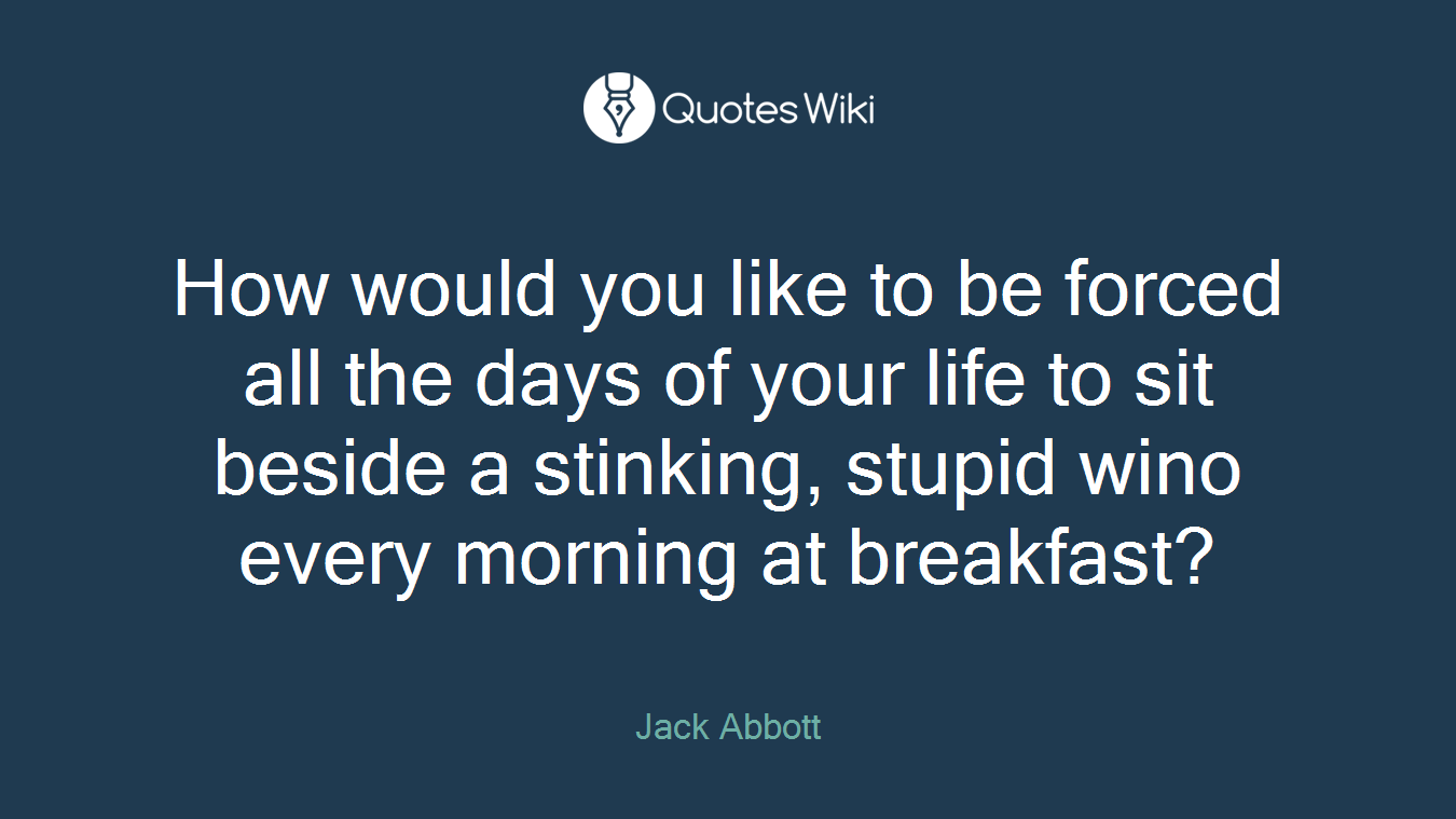 How would you like to be forced all the days of your life to sit beside a stinking, stupid wino every morning at breakfast?