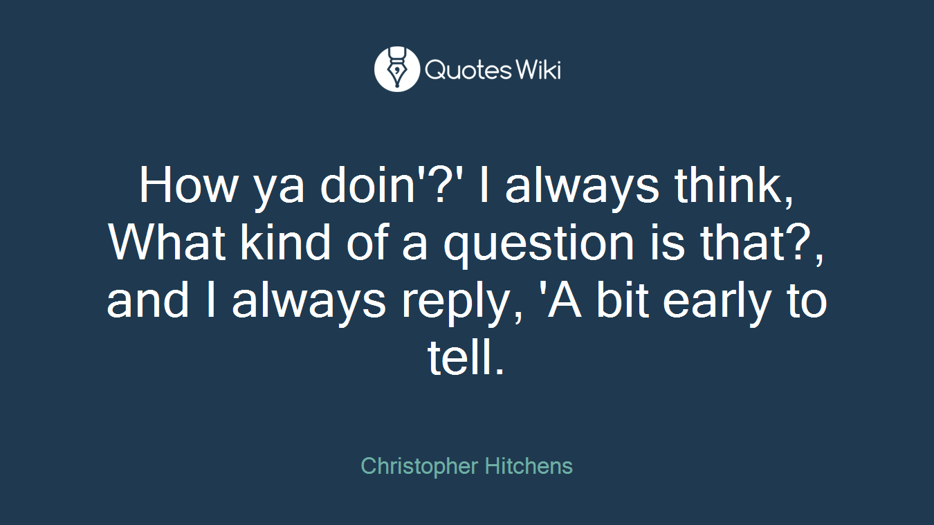 How ya doin'?' I always think, What kind of a question is that?, and I always reply, 'A bit early to tell.