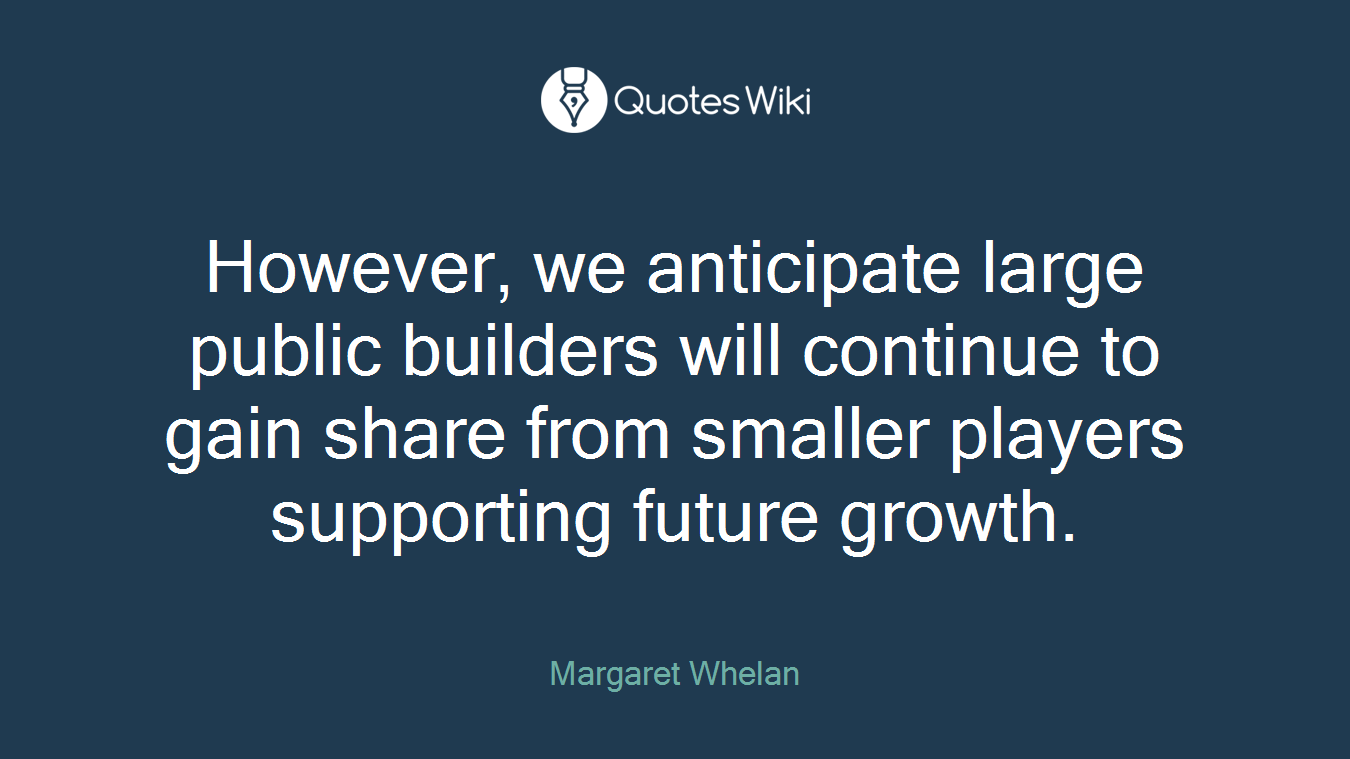 However, we anticipate large public builders will continue to gain share from smaller players supporting future growth.