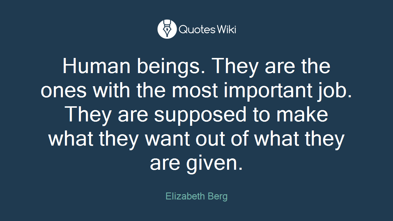 Human beings. They are the ones with the most important job. They are supposed to make what they want out of what they are given.