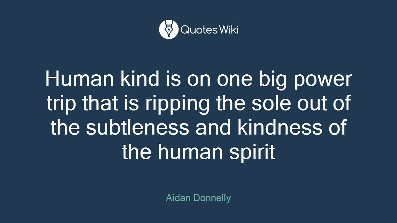 Human kind is on one big power trip that is ripping the sole out of the subtleness and kindness of the human spirit