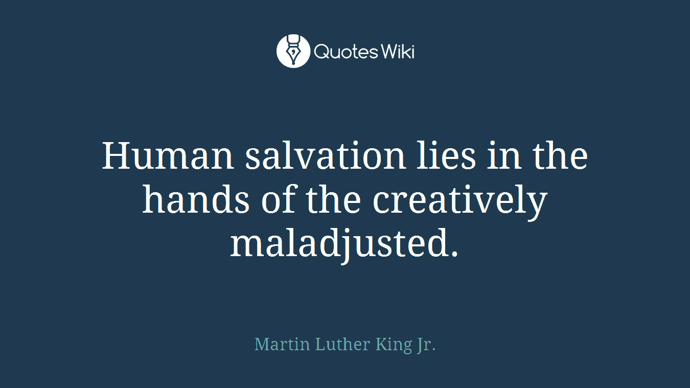Human salvation lies in the hands of the creatively maladjusted.