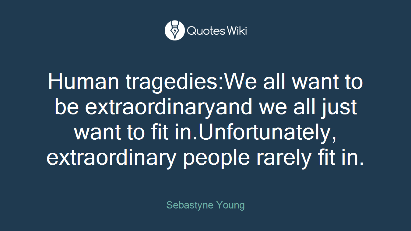 Human tragedies:We all want to be extraordinaryand we all just want to fit in.Unfortunately, extraordinary people rarely fit in.