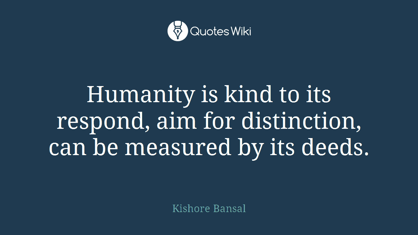 Humanity is kind to its respond, aim for distinction, can be measured by its deeds.