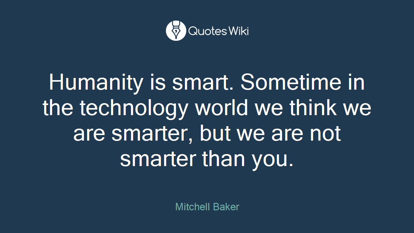 Humanity is smart. Sometime in the technology world we think we are smarter, but we are not smarter than you.