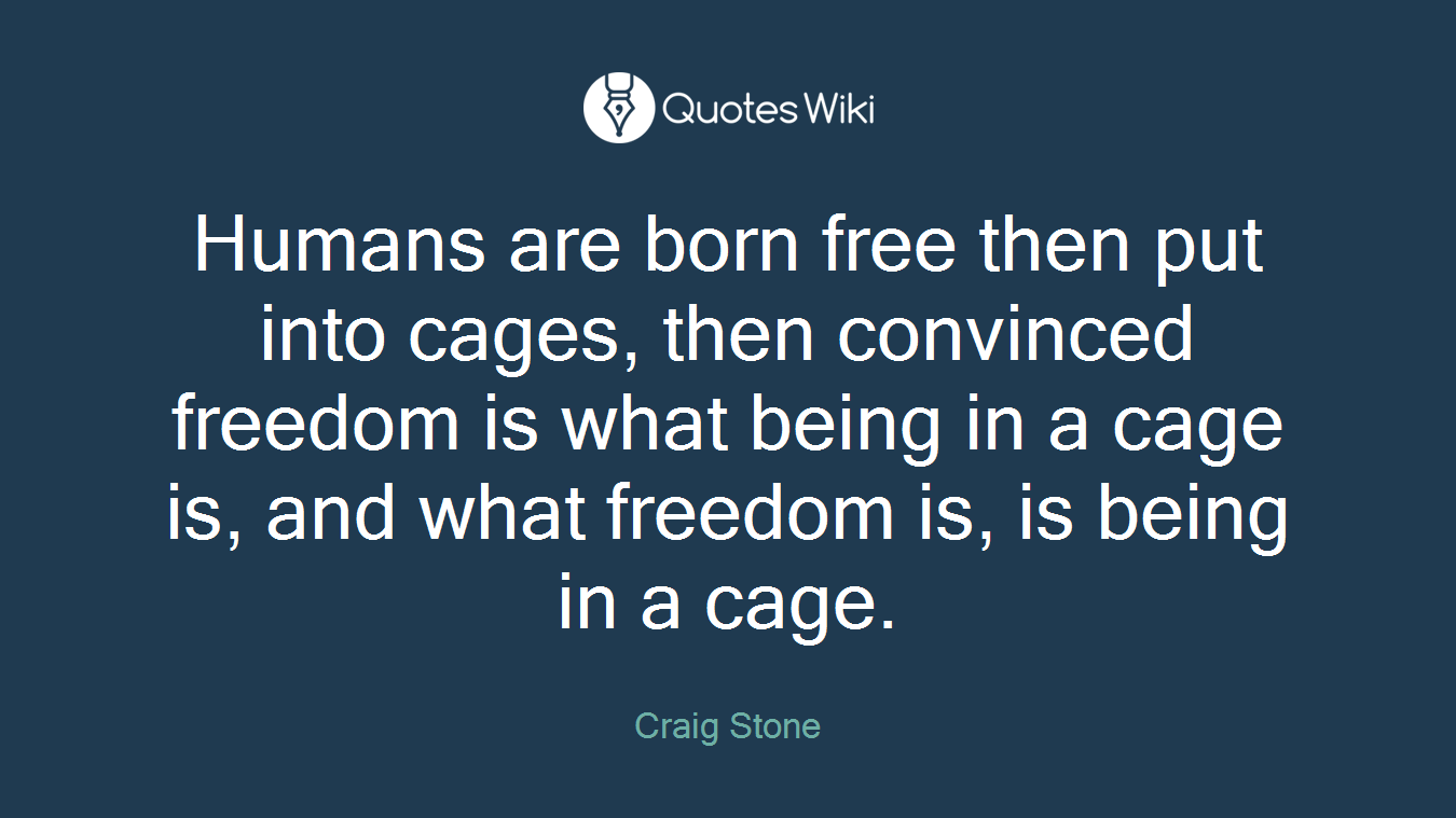 Humans are born free then put into cages, then convinced freedom is what being in a cage is, and what freedom is, is being in a cage.