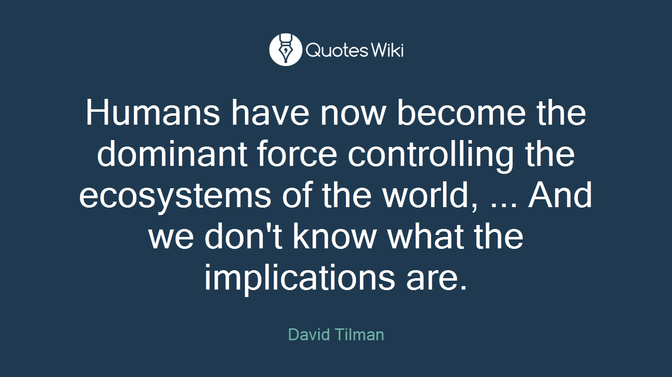 Humans have now become the dominant force controlling the ecosystems of the world, ... And we don't know what the implications are.