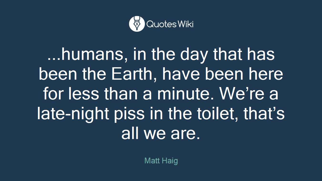 ...humans, in the day that has been the Earth, have been here for less than a minute. We’re a late-night piss in the toilet, that’s all we are.