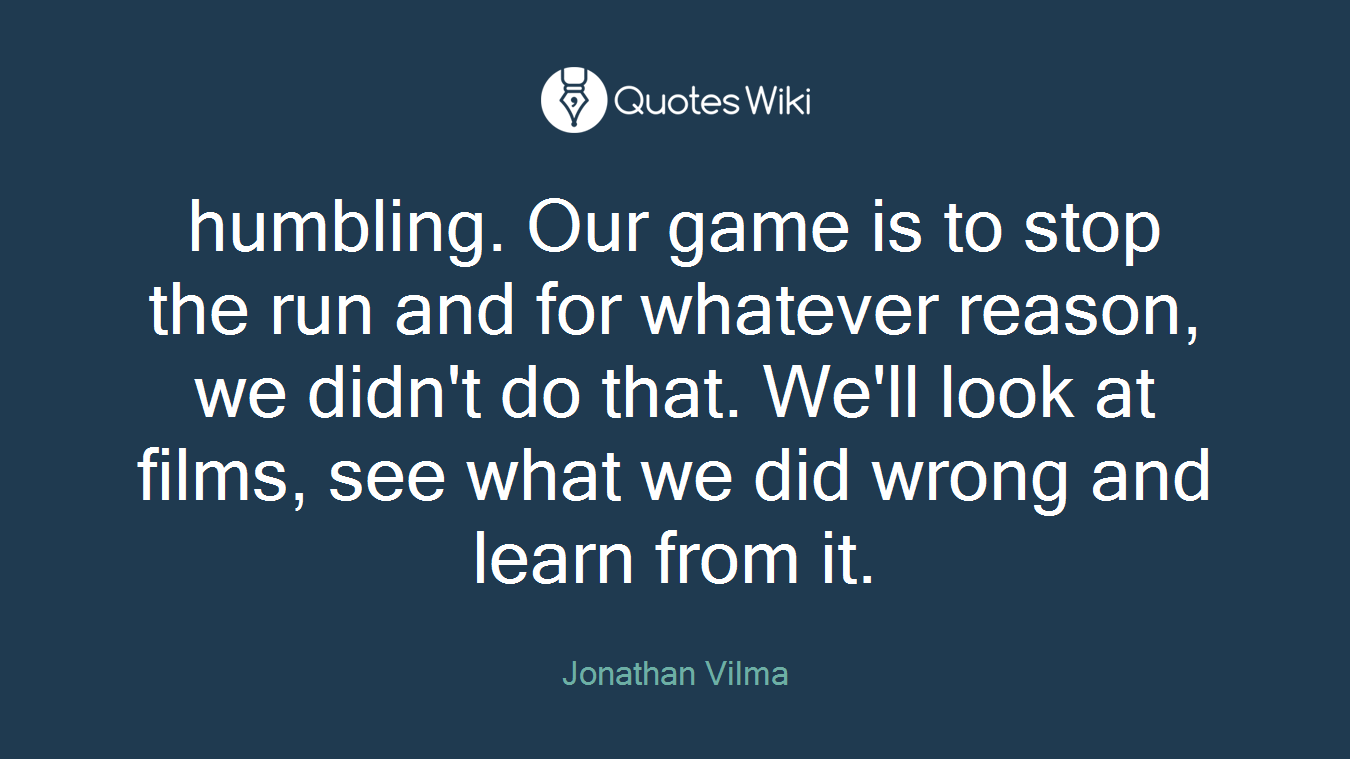 humbling. Our game is to stop the run and for whatever reason, we didn't do that. We'll look at films, see what we did wrong and learn from it.