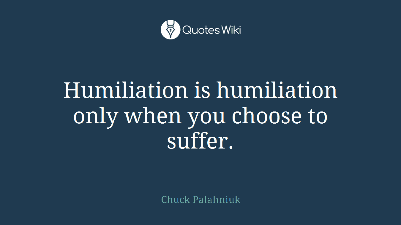 Humiliation is humiliation only when you choose to suffer.