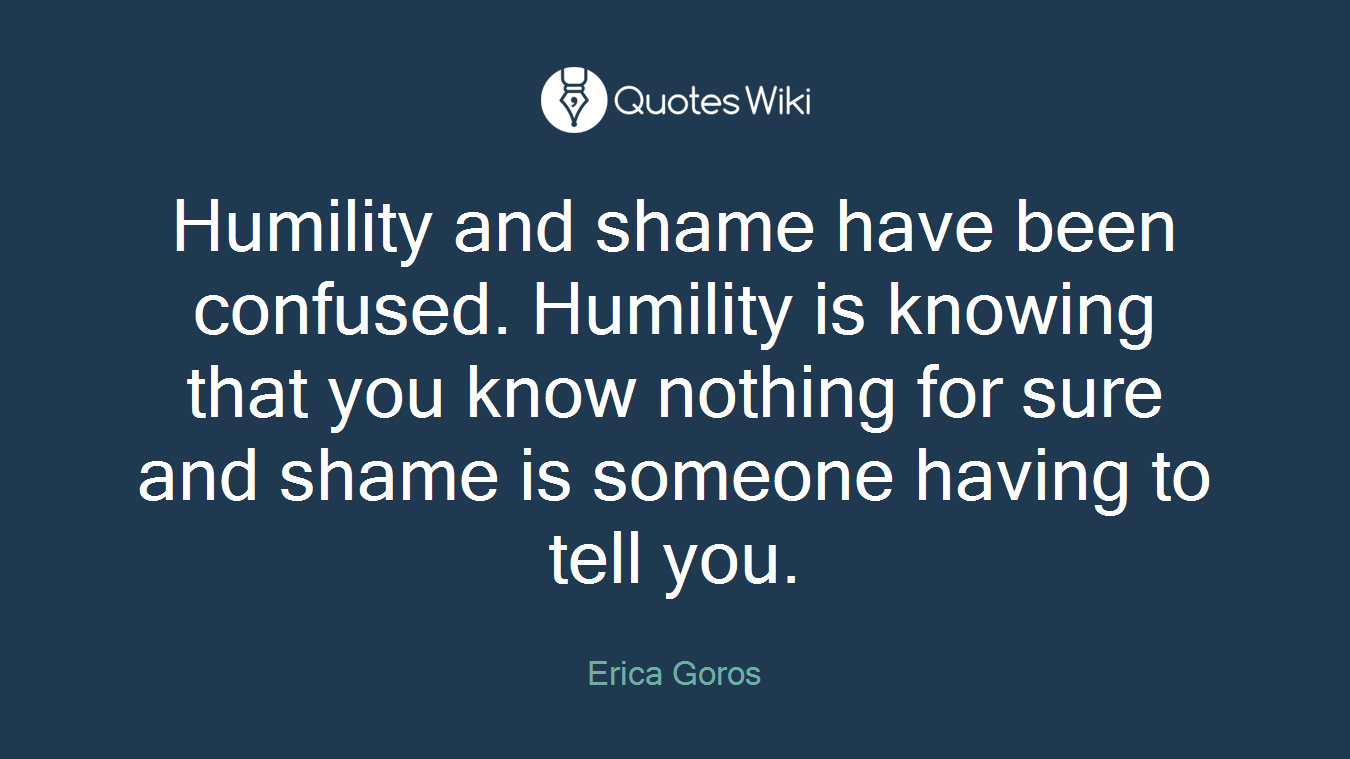 Humility and shame have been confused. Humility is knowing that you know nothing for sure and shame is someone having to tell you.