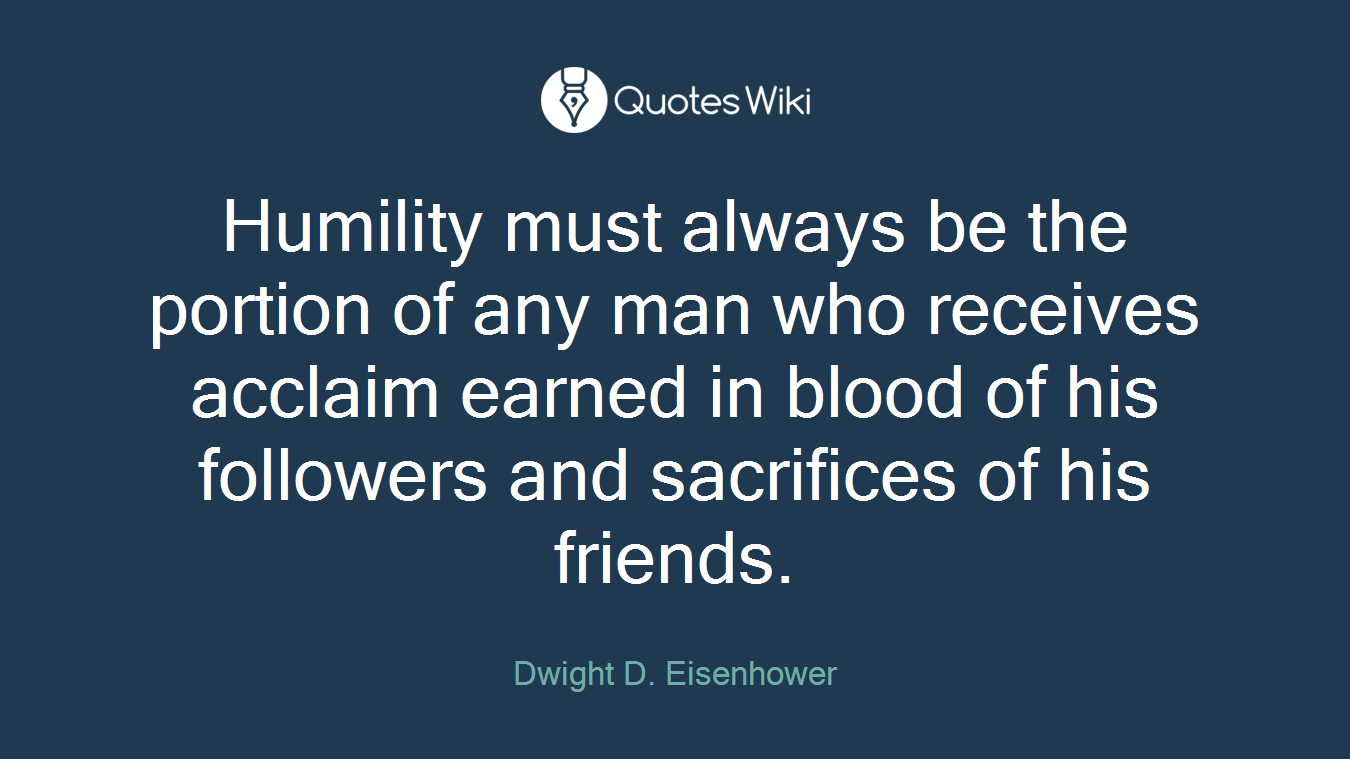 Humility must always be the portion of any man who receives acclaim earned in blood of his followers and sacrifices of his friends.