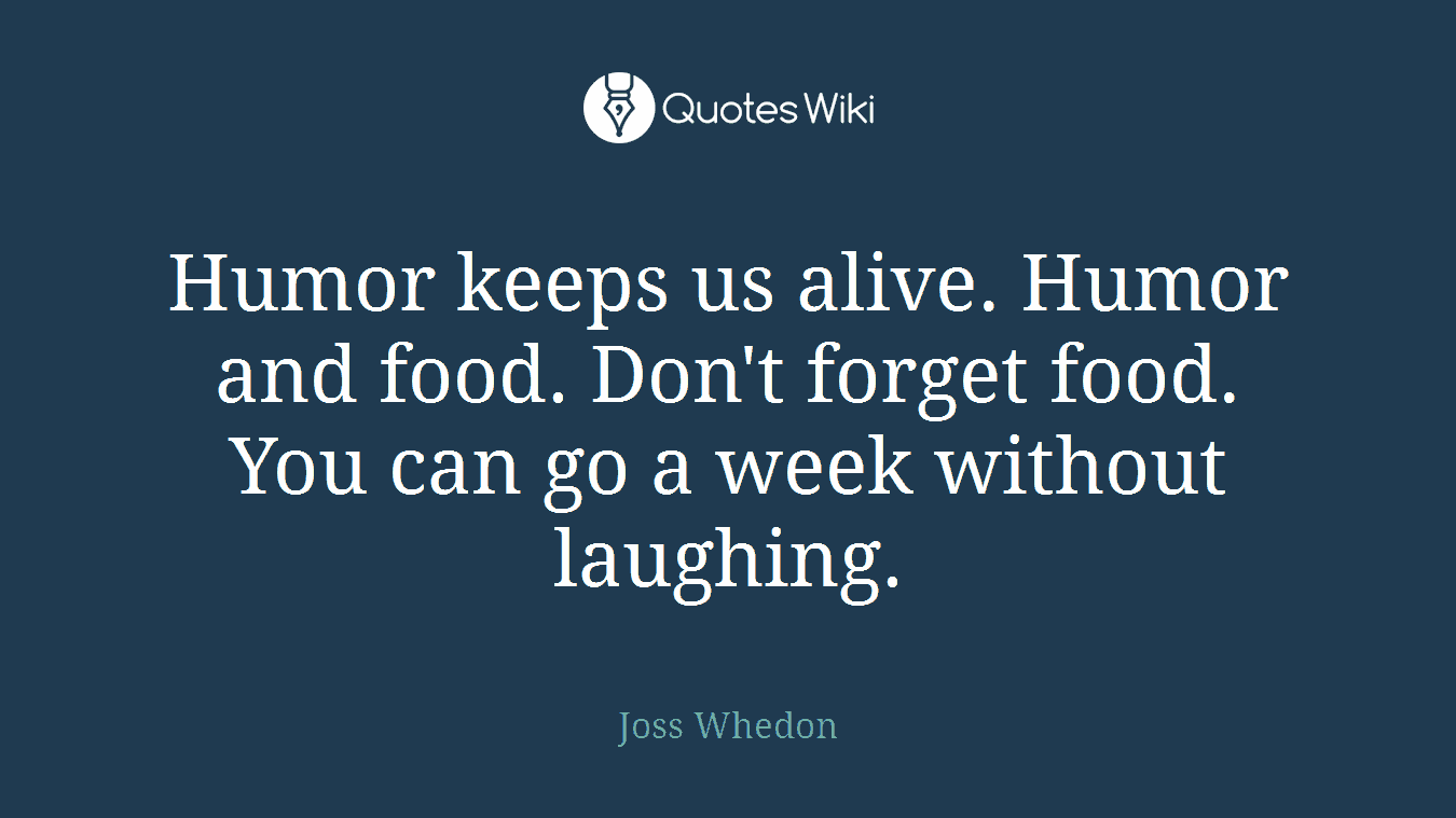 Humor keeps us alive. Humor and food. Don't forget food. You can go a week without laughing.