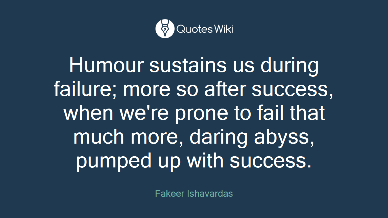 Humour sustains us during failure; more so after success, when we're prone to fail that much more, daring abyss, pumped up with success.