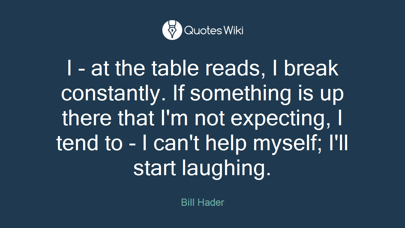 I - at the table reads, I break constantly. If something is up there that I'm not expecting, I tend to - I can't help myself; I'll start laughing.