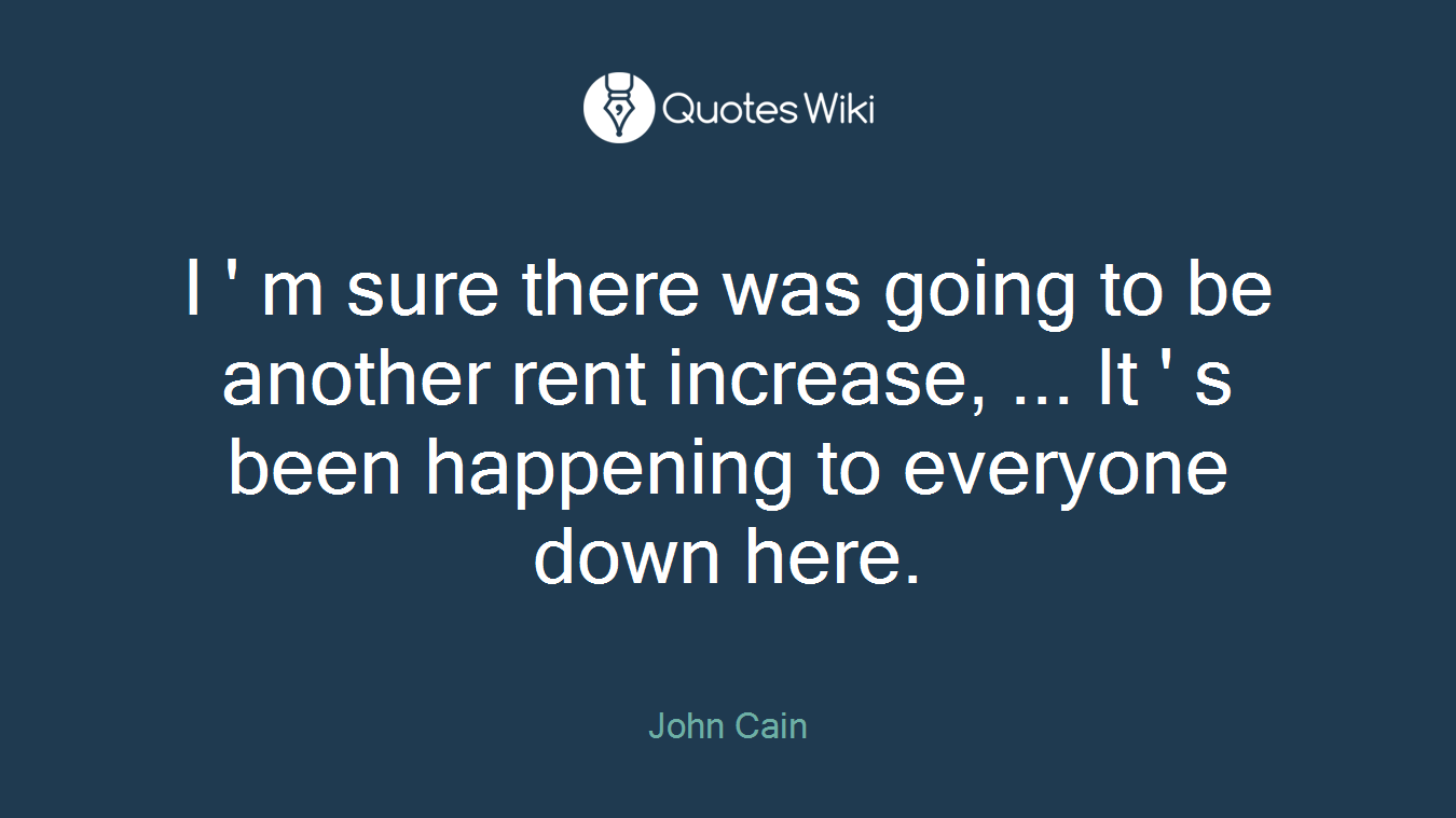 I ' m sure there was going to be another rent increase, ... It ' s been happening to everyone down here.