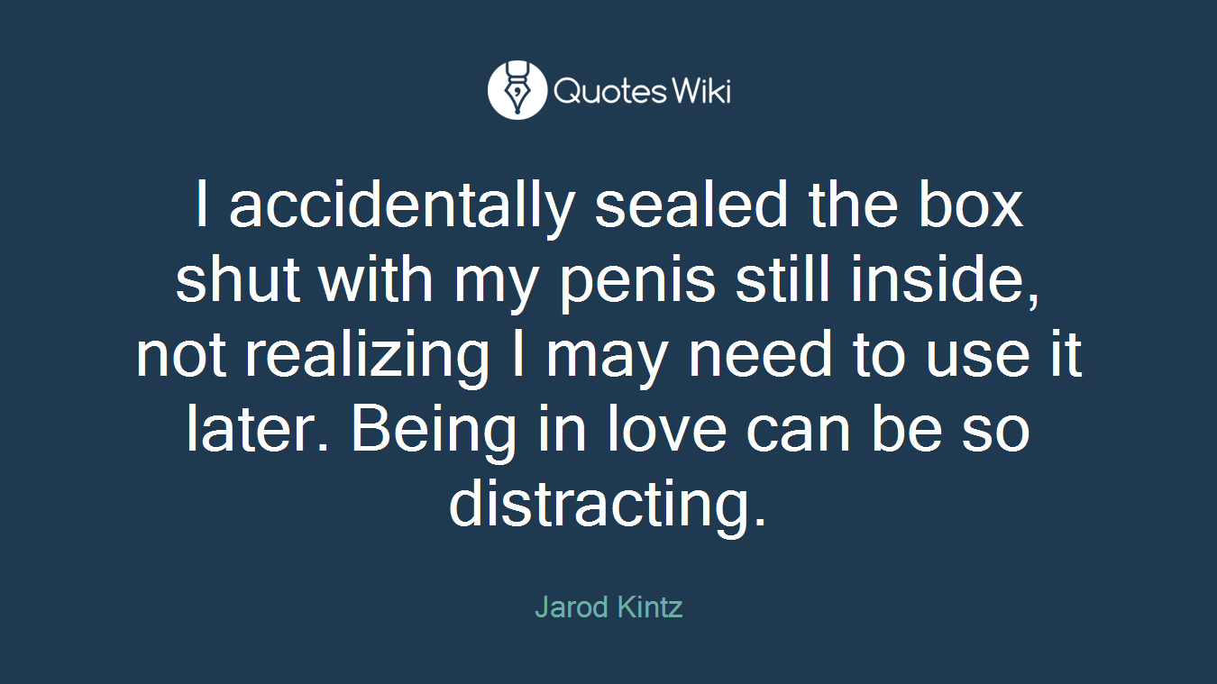 I accidentally sealed the box shut with my penis still inside, not realizing I may need to use it later. Being in love can be so distracting.