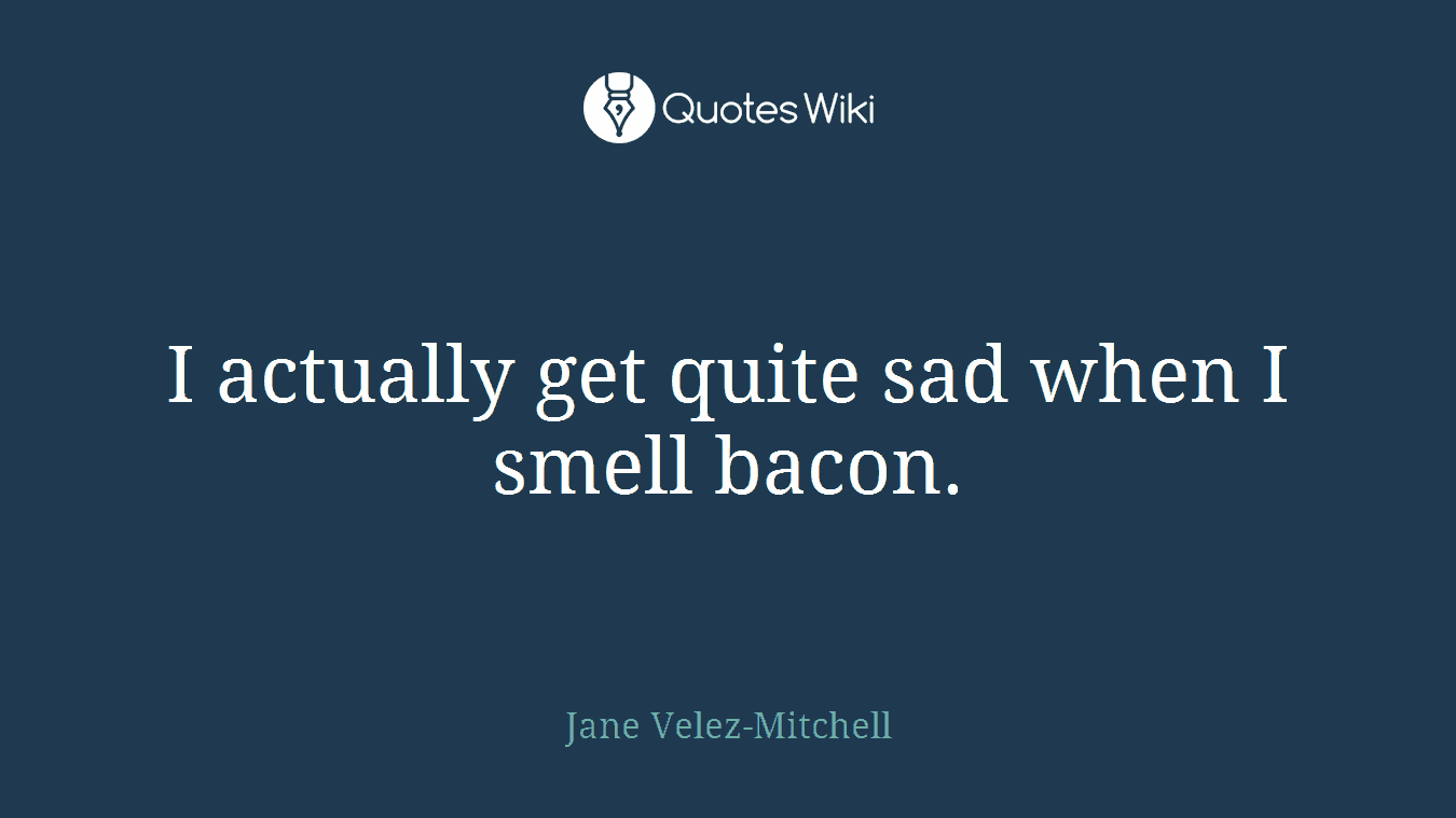 I actually get quite sad when I smell bacon.