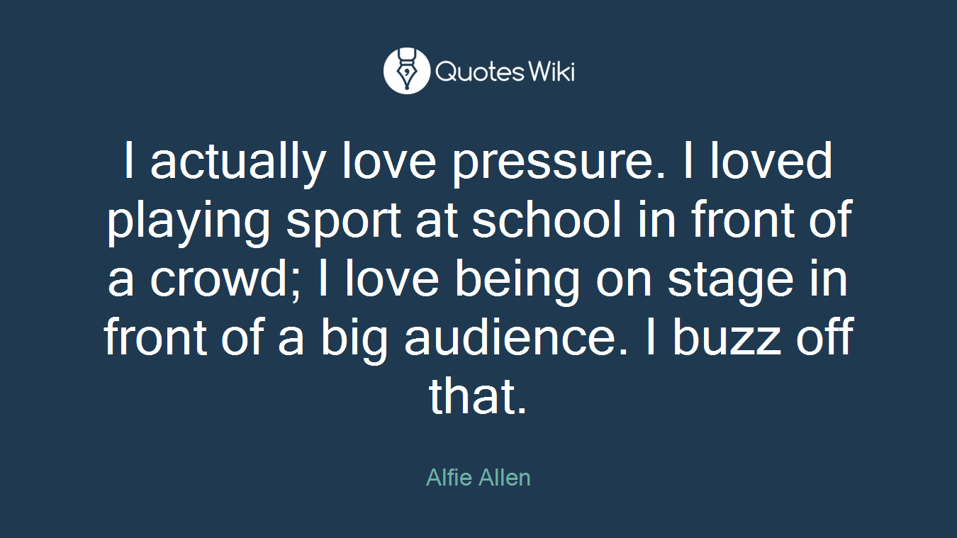 I actually love pressure. I loved playing sport at school in front of a crowd; I love being on stage in front of a big audience. I buzz off that.