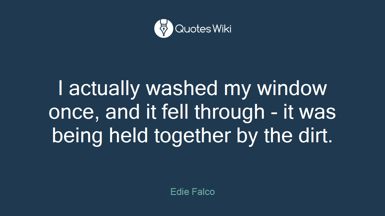 I actually washed my window once, and it fell through - it was being held together by the dirt.