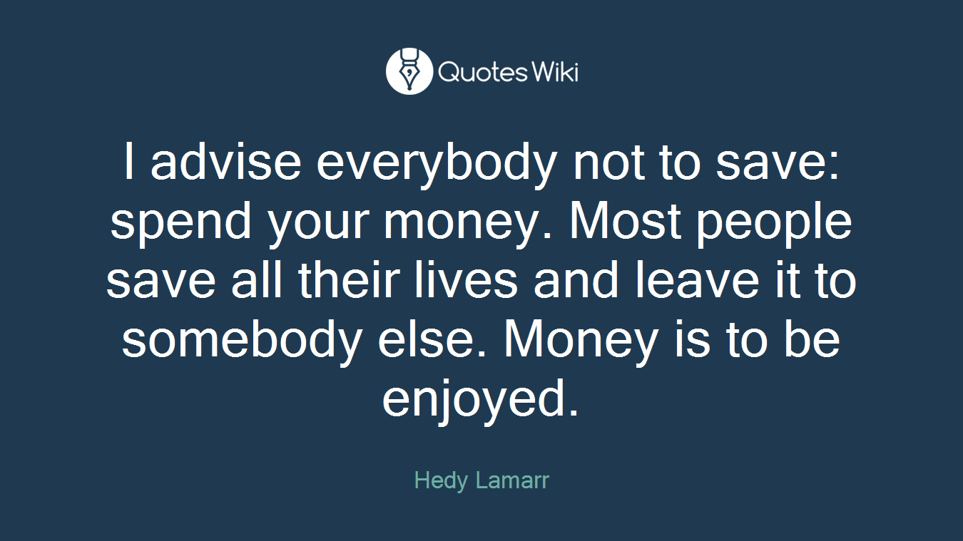 I advise everybody not to save: spend your money. Most people save all their lives and leave it to somebody else. Money is to be enjoyed.