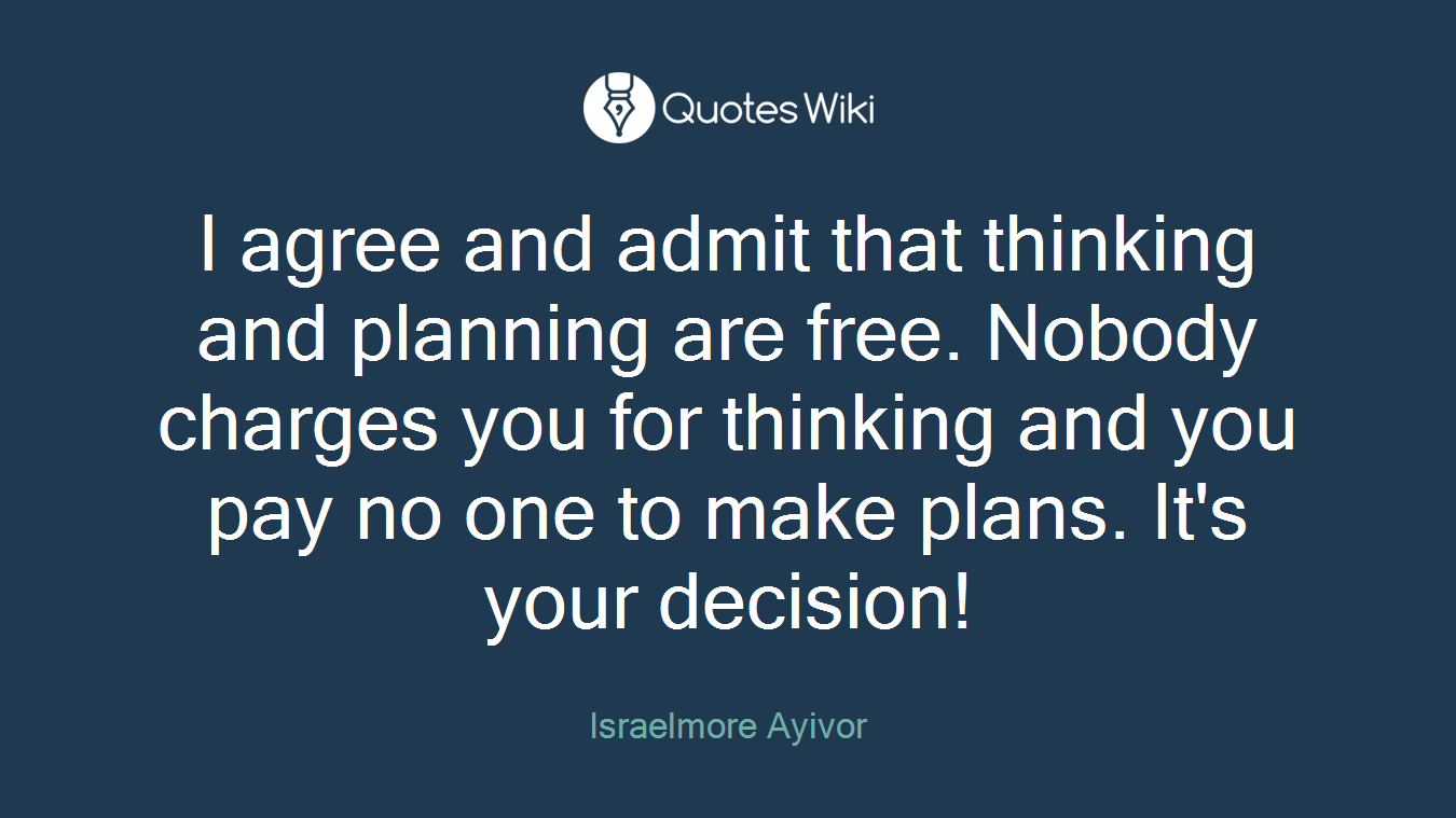 I agree and admit that thinking and planning are free. Nobody charges you for thinking and you pay no one to make plans. It's your decision!