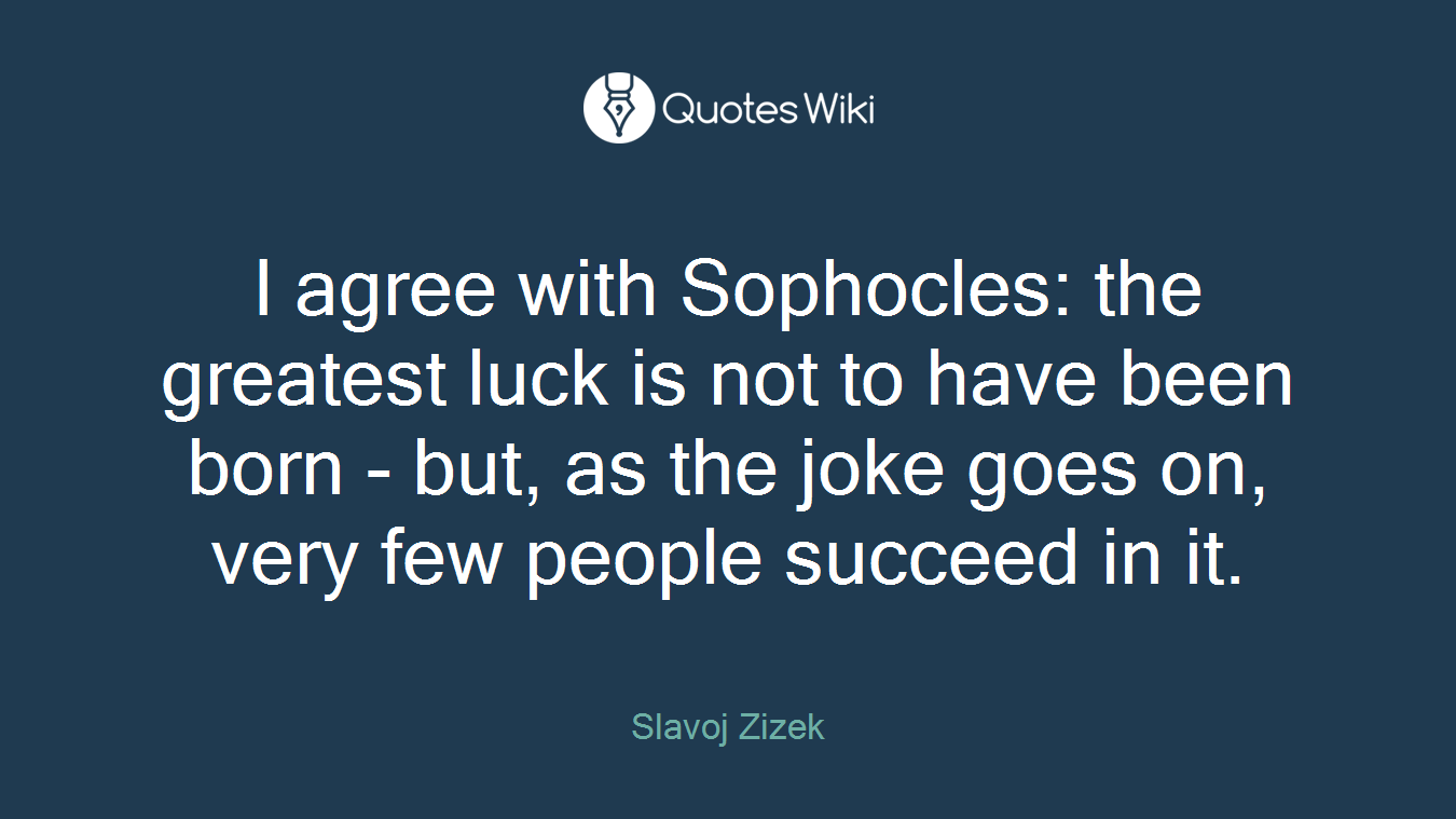 I agree with Sophocles: the greatest luck is not to have been born - but, as the joke goes on, very few people succeed in it.