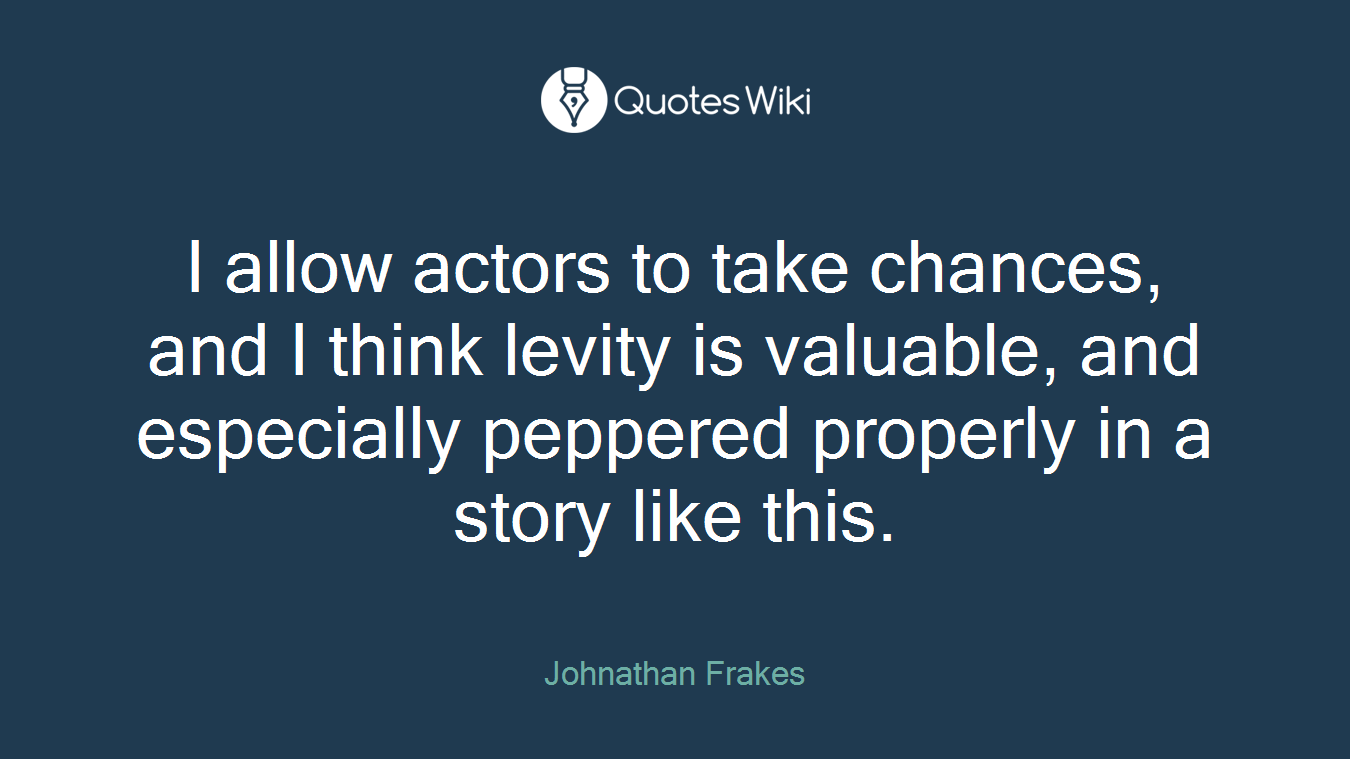 I allow actors to take chances, and I think levity is valuable, and especially peppered properly in a story like this.