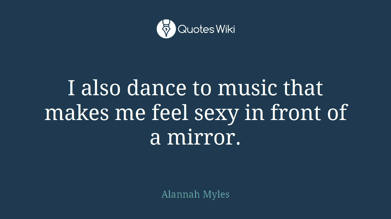 I also dance to music that makes me feel sexy in front of a mirror.