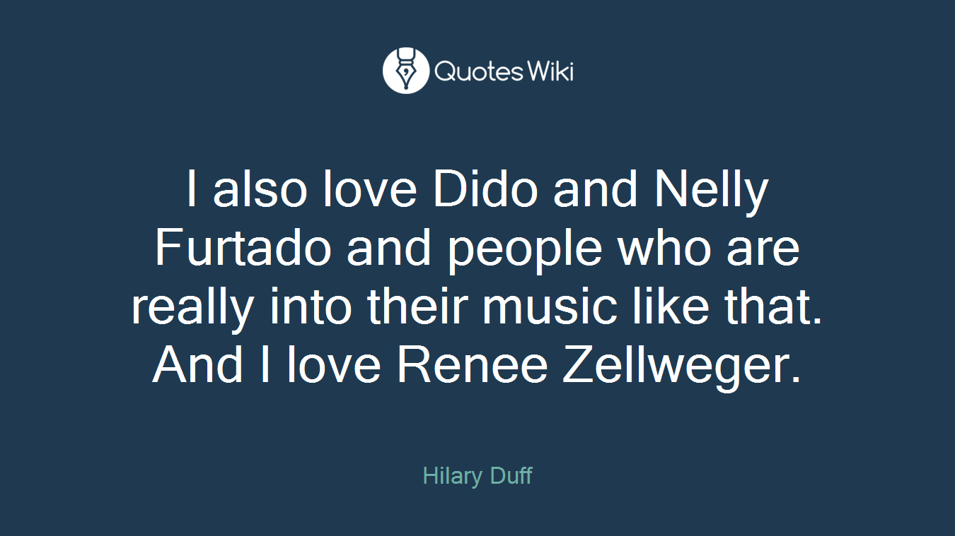 I also love Dido and Nelly Furtado and people who are really into their music like that. And I love Renee Zellweger.