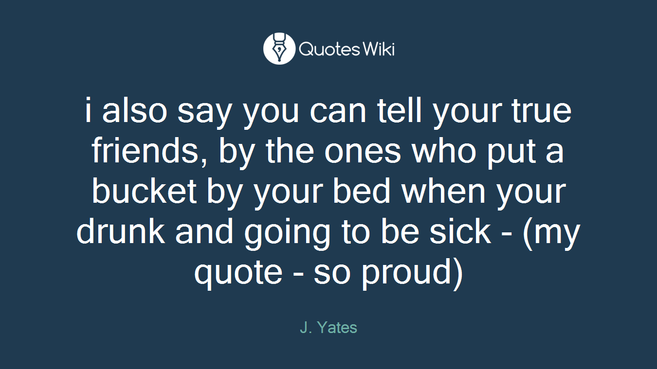 i also say you can tell your true friends, by the ones who put a bucket by your bed when your drunk and going to be sick - (my quote - so proud)