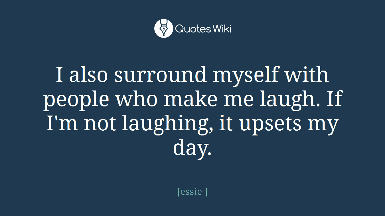 I also surround myself with people who make me laugh. If I'm not laughing, it upsets my day.