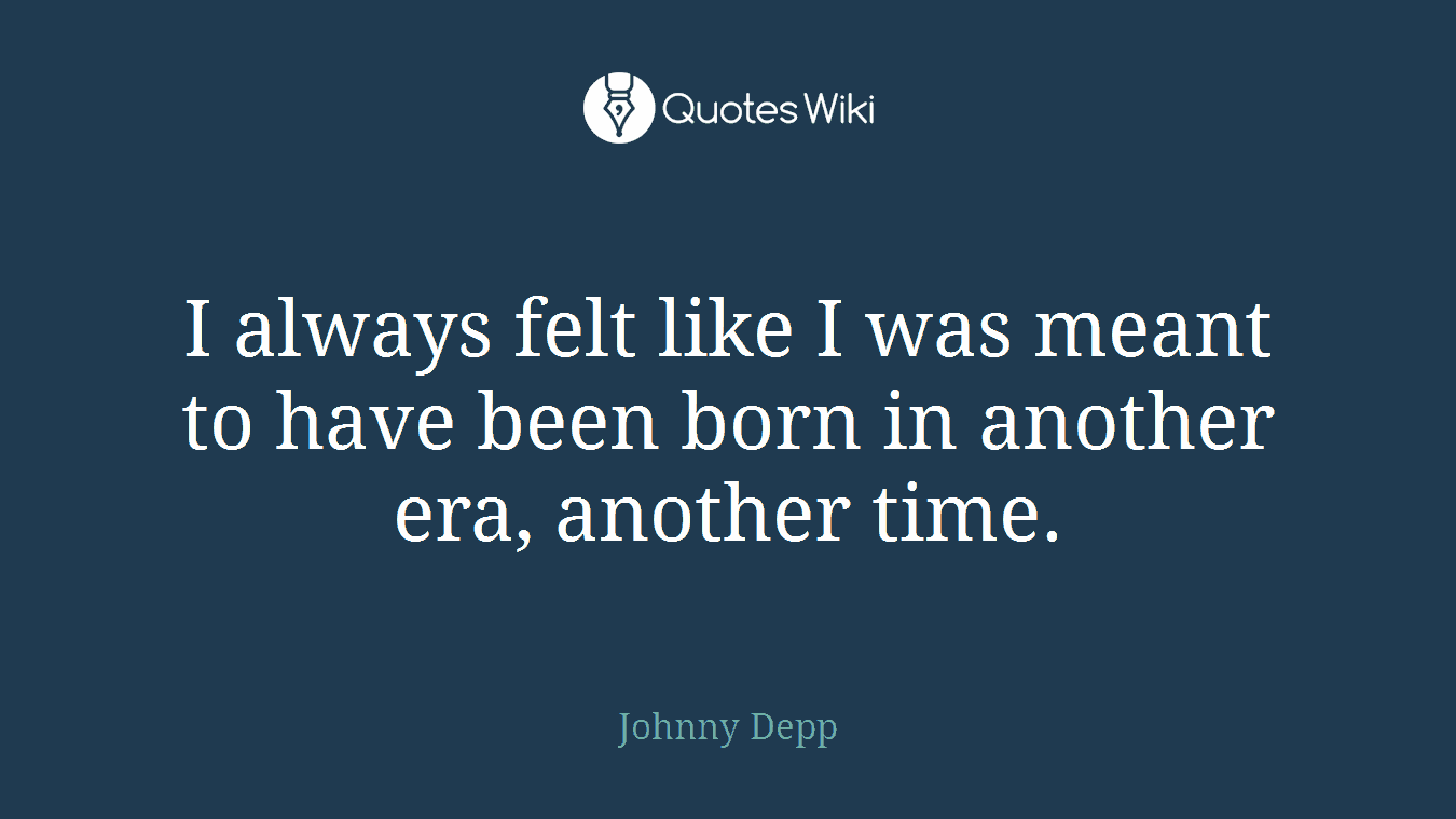 I always felt like I was meant to have been born in another era, another time.