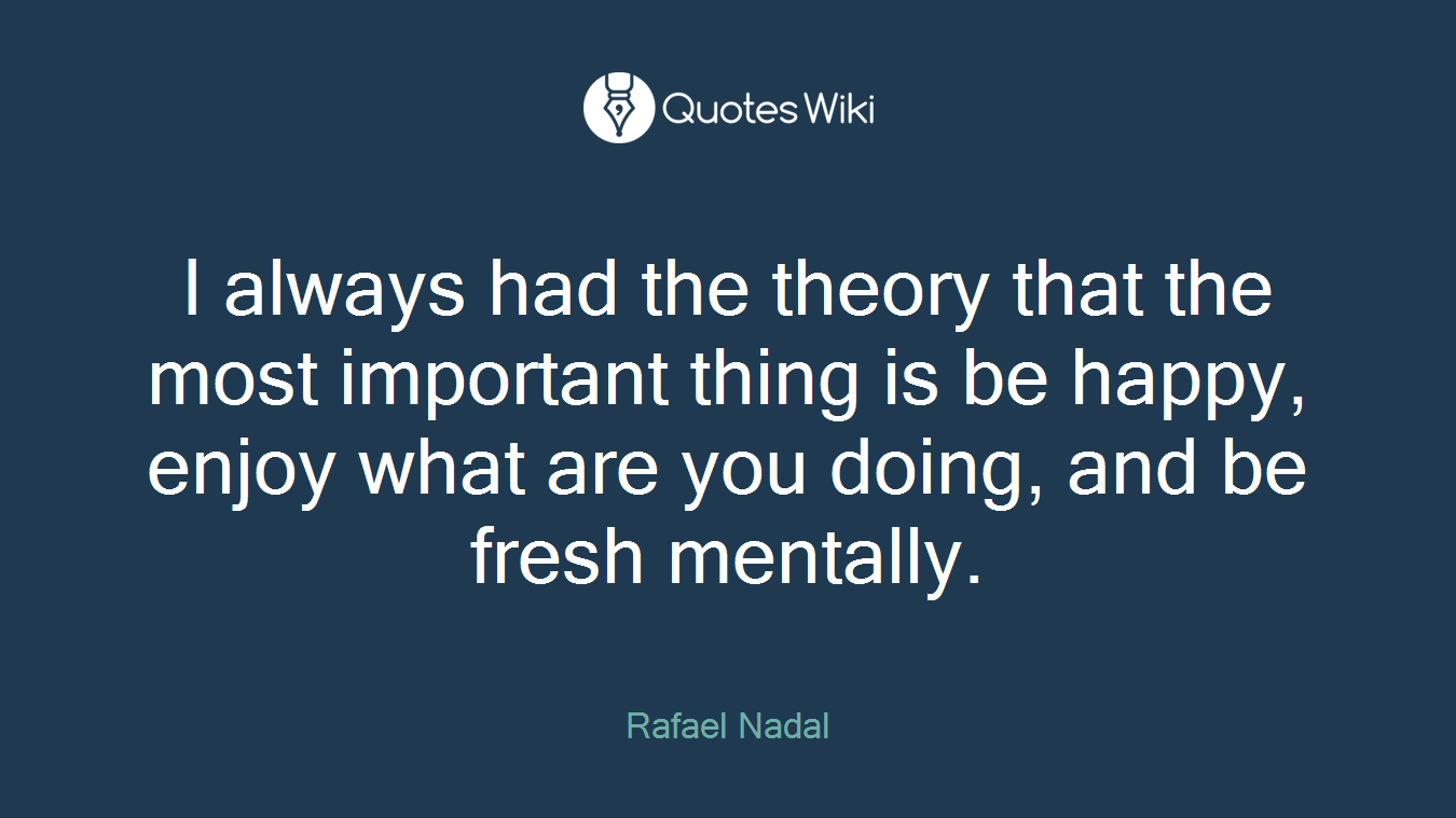 I always had the theory that the most important thing is be happy, enjoy what are you doing, and be fresh mentally.