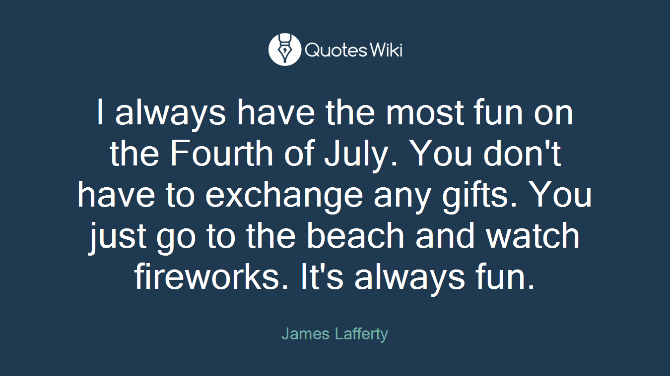 I always have the most fun on the Fourth of July. You don't have to exchange any gifts. You just go to the beach and watch fireworks. It's always fun.