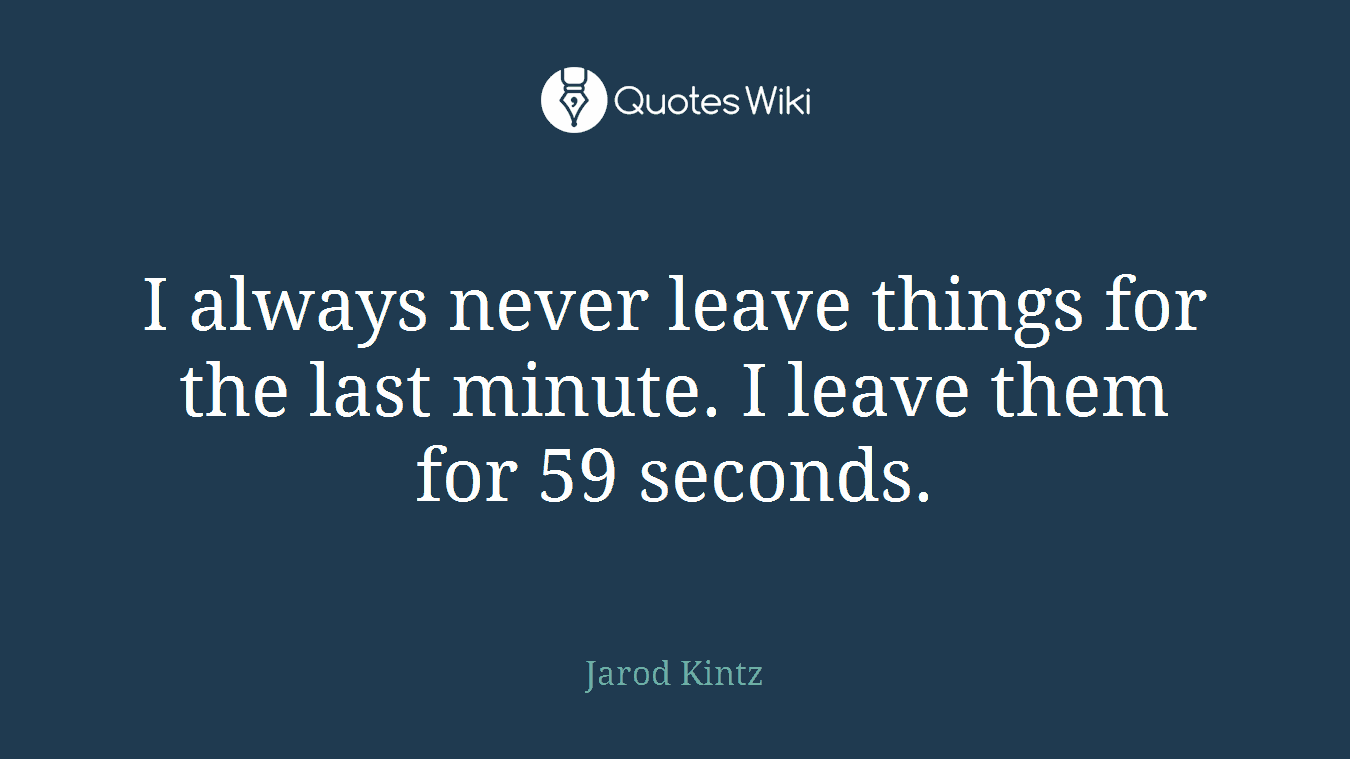 I always never leave things for the last minute. I leave them for 59 seconds.