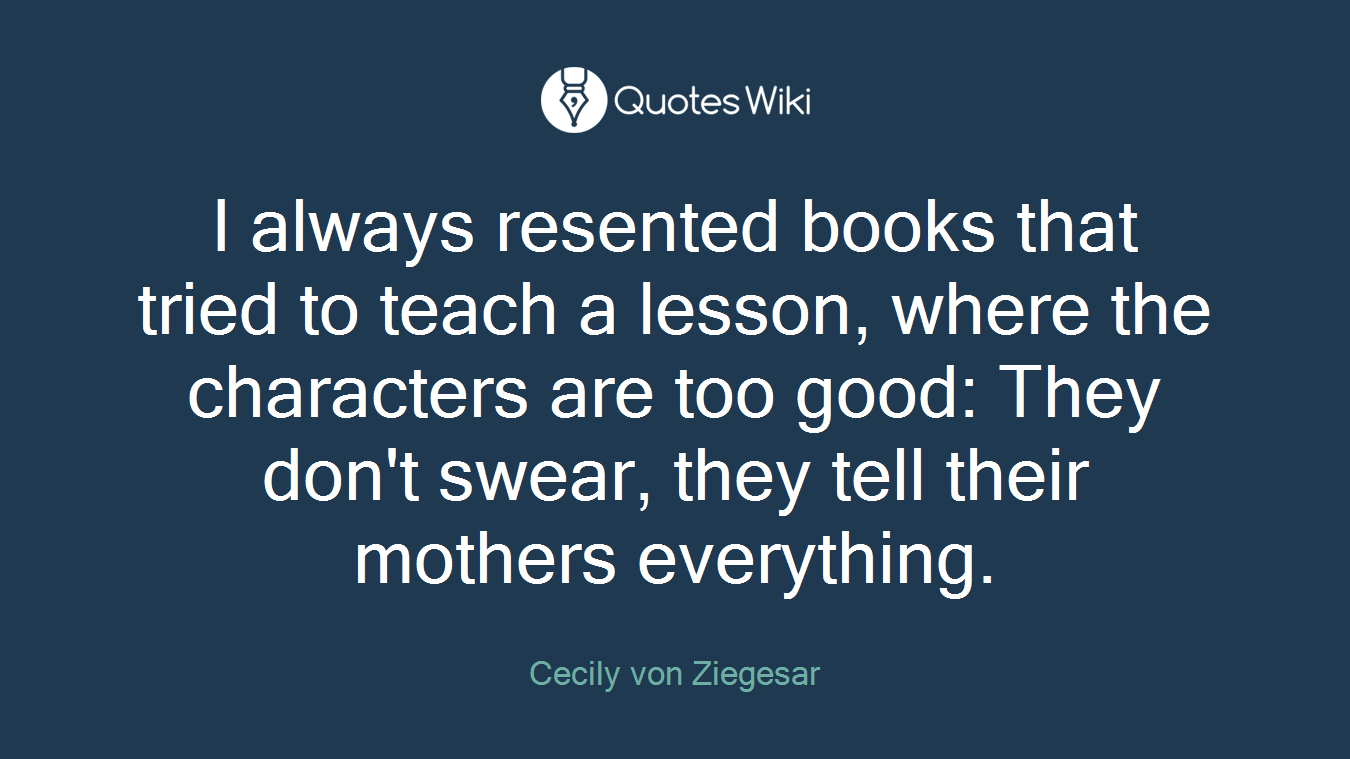 I always resented books that tried to teach a lesson, where the characters are too good: They don't swear, they tell their mothers everything.