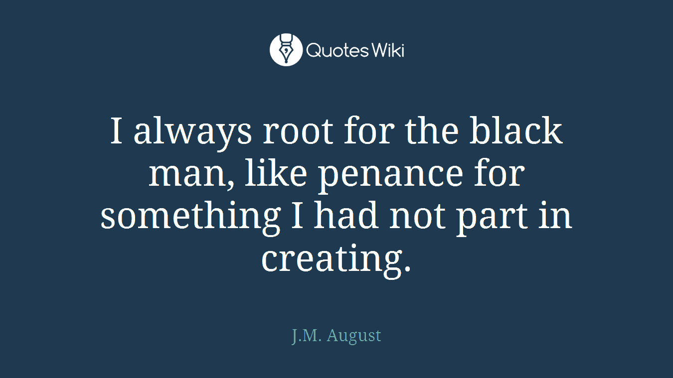 I always root for the black man, like penance for something I had not part in creating.