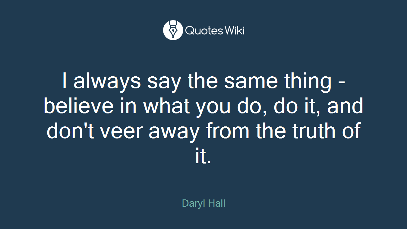 I always say the same thing - believe in what you do, do it, and don't veer away from the truth of it.