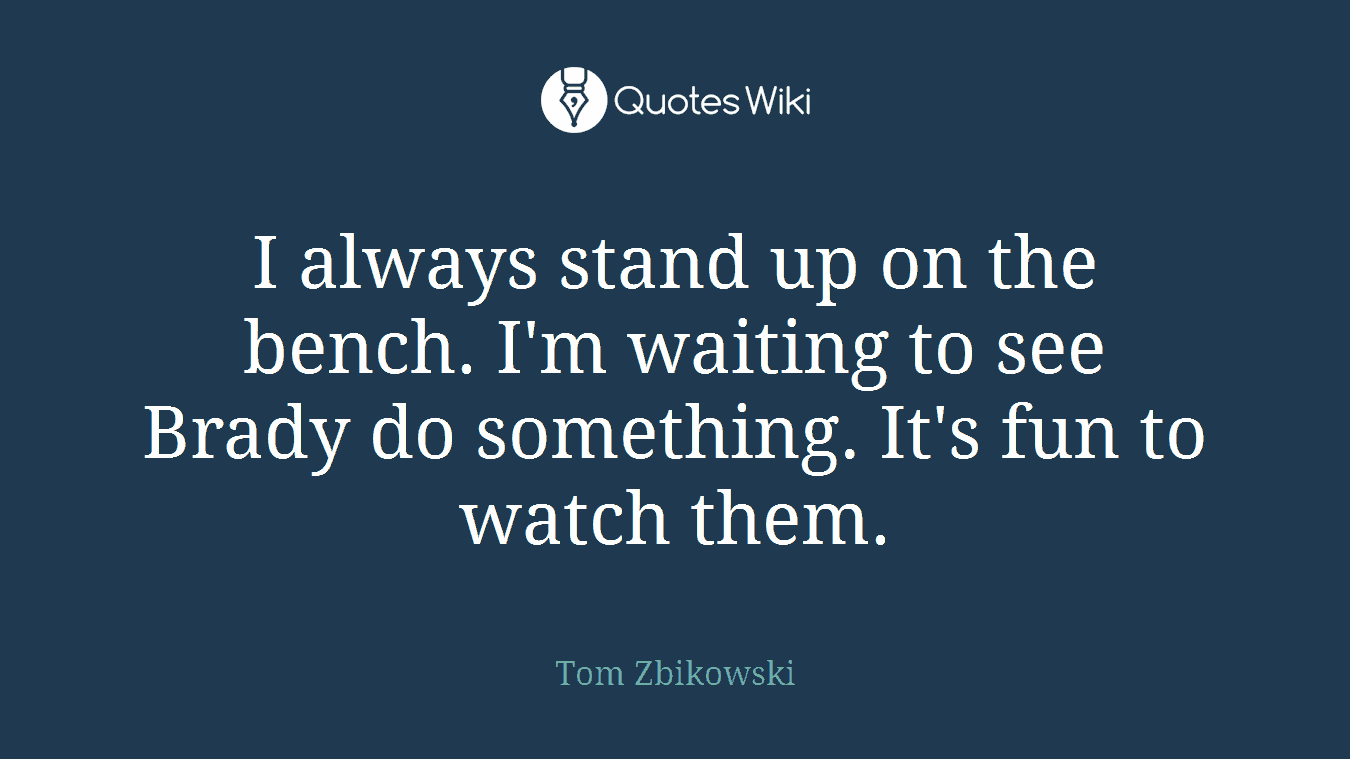 I always stand up on the bench. I'm waiting to see Brady do something. It's fun to watch them.