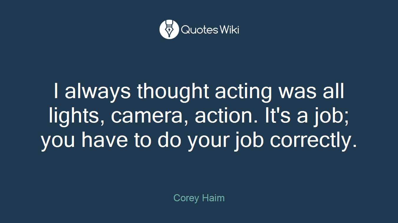 I always thought acting was all lights, camera, action. It's a job; you have to do your job correctly.